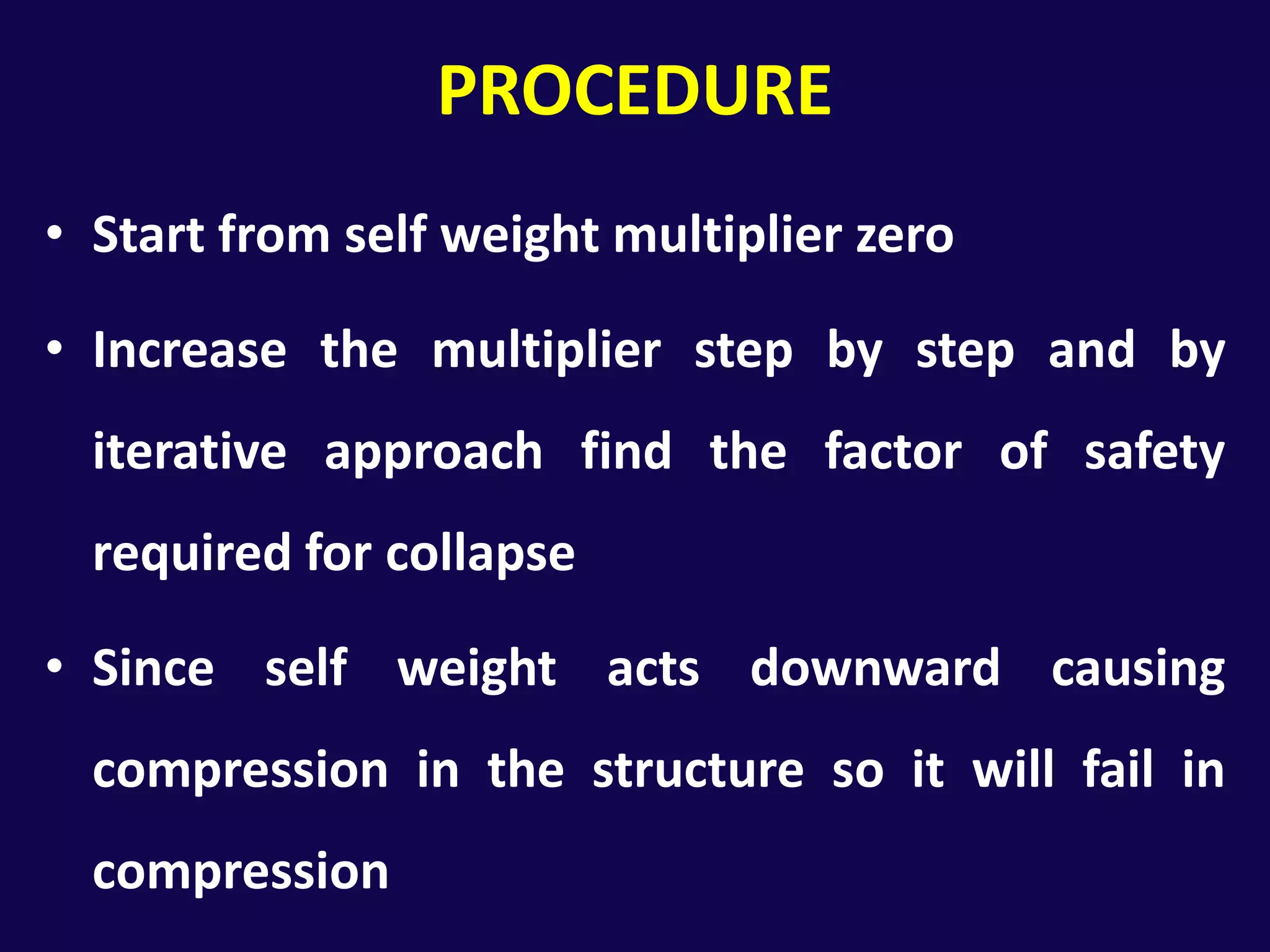PROCEDUREStart from self weight multiplier zeroIncrease the multiplier step by step and by iterative approach find the factor of safety required for collapseSince self weight acts downward causing compression in the structure so it will fail in compression