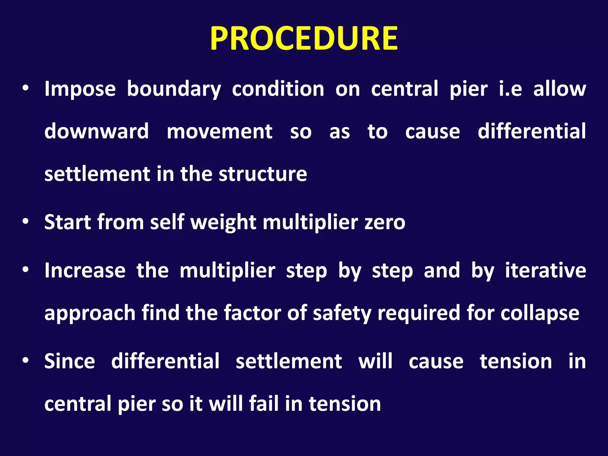 PROCEDUREImpose boundary condition on central pier i.e allow downward movement so as to cause differential settlement in the structureStart from self weight multiplier zeroIncrease the multiplier step by step and by iterative approach find the factor of safety required for collapseSince differential settlement will cause tension in central pier so it will fail in tension