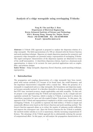Analysis of a ridge waveguide using overlapping T-blocks
Yong H. Cho and Hyo J. Eom
Department of Electrical Engineering
Korea Advanced Institute of Science and Technology
373-1, Kusong Dong, Yusung Gu, Taejon, Korea
Phone +82-42-869-3436 Fax +82-42-869-8036
E-mail : hjeom@ee.kaist.ac.kr
Abstract A T-block (TB) approach is proposed to analyze the dispersion relation of a
ridge waveguide. The eld representations of a TB are obtained with the Green's function
and mode-matching technique. Rigorous yet simple dispersion equations for symmetric and
asymmetric ridge waveguides are presented using a superposition of overlapping T-blocks.
The rapid convergence characteristics of the dispersion equation are illustrated in terms
of the cuto wavenumbers. A closed-form dispersion relation, based on a dominant-mode
approximation, is shown to be accurate for most practical applications such as coupler,
lter, and polarizer designs.
Index Terms Ridge waveguide, dispersion, Green's function, mode-matching technique,
superposition.
1 Introduction
The propagation and coupling characteristics of a ridge waveguide have been investi-
gated with various methods 1-7] because of its broad band, low cuto frequency, and
low impedance characteristics compatible with a coaxial line. When the geometry of a
waveguide is complicated such as a ridge waveguide, the formulation and dispersion analy-
sis becomes naturally involved. It is therefore desirable to develop an analysis scheme with
fast CPU time, increased accuracy, simple applicability, and wide versatility. To that end,
we propose a new approach using the T-block and superposition. In 8], a simple and new
equivalent network for T-junction, which is similar to T-block, is presented to obtain the
closed-form expression for open and slit-coupled E-plane T-junctions. In this paper, the
approach of the T-block and superposition is employed to divide a total region into several
overlapping T-blocks. It is possible to represent the eld within a T-block in simple and
numerically e cient series based on the Green's function and mode-matching method. The
Green's function approach allows us to reduce the number of unknown modal coe cients
and improve the convergence rate. Since the Green's function for the T-block is available,
the involved residue calculus as in 7] is unnecessary, thereby increasing computational ef-
ciency. The advantage of the T-block approach lies in substantially reducing the amount
of computational e ort. In this paper, we will analyze the propagation characteristics of a
1
 