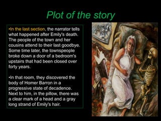 Plot of the story
•In the last section, the narrator tells
what happened after Emily's death.
The people of the town and her
cousins attend to their last goodbye.
Some time later, the townspeople
broke down a door of a bedroom's
upstairs that had been closed over
forty years.
•In that room, they discovered the
body of Homer Barron in a
progressive state of decadence.
Next to him, in the pillow, there was
a clear mark of a head and a gray
long strand of Emily's hair.
 