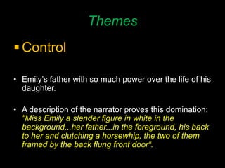 Themes
 Control
• Emily’s father with so much power over the life of his
daughter.
• A description of the narrator proves this domination:
"Miss Emily a slender figure in white in the
background...her father...in the foreground, his back
to her and clutching a horsewhip, the two of them
framed by the back flung front door“.
 
