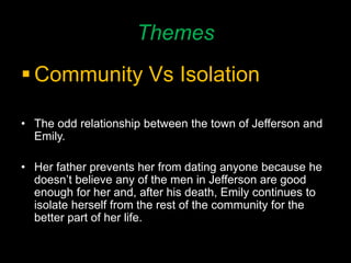 Themes
 Community Vs Isolation
• The odd relationship between the town of Jefferson and
Emily.
• Her father prevents her from dating anyone because he
doesn’t believe any of the men in Jefferson are good
enough for her and, after his death, Emily continues to
isolate herself from the rest of the community for the
better part of her life.
 