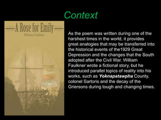 Context
As the poem was written during one of the
harshest times in the world, it provides
great analogies that may be transferred into
the historical events of the1929 Great
Depression and the changes that the South
adopted after the Civil War. William
Faulkner wrote a fictional story, but he
introduced parallel topics of reality into his
works, such as Yoknapatawpha County,
colonel Sartoris and the decay of the
Griersons during tough and changing times.
 