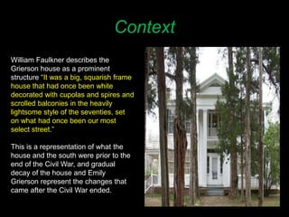 Context
William Faulkner describes the
Grierson house as a prominent
structure “It was a big, squarish frame
house that had once been white
decorated with cupolas and spires and
scrolled balconies in the heavily
lightsome style of the seventies, set
on what had once been our most
select street.”
This is a representation of what the
house and the south were prior to the
end of the Civil War, and gradual
decay of the house and Emily
Grierson represent the changes that
came after the Civil War ended.
 