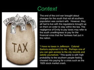 Context
The end of the civil war brought about
changes for the south that not all southern
population was content with. However, they
all had to live with the regulations brought up
on them on order to stay within the law. The
negligence of Emily to pay taxes may refer to
the south unwillingness to pay for the
financial crisis that the Yankees had put in
the nation.
“I have no taxes in Jefferson. Colonel
Sartoris explained it to me. Perhaps one of
you can gain access to the city records and
satisfy yourselves.” This quote is with high
probability to the southern people feeling
cheated into paying for a crisis such as the
1929 stock market crash.
 