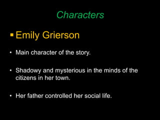 Characters
 Emily Grierson
• Main character of the story.
• Shadowy and mysterious in the minds of the
citizens in her town.
• Her father controlled her social life.
 