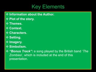 Key Elements
 Information about the Author.
 Plot of the story.
 Themes.
 Context.
 Characters.
 Setting.
 Imagery.
 Simbolism.
 “Bonus Track”: a song played by the British band ‘The
Zombies’, which is included at the end of this
presentation.
 