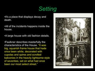 Setting
•It's a place that displays decay and
death.
•All of the incidents happens inside the
house.
•A large house with old fashion details.
•Faulkner describes masterfully the
characteristics of the House. “It was
big, squarish frame house that hade
once been white, decorated with
cupolas and spires and scrolled
balconies in the heavily lightsome style
of seventies, set on what had once
been our most select street.”
 