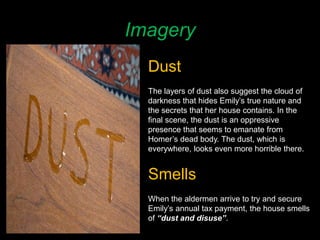 Imagery
Dust
The layers of dust also suggest the cloud of
darkness that hides Emily’s true nature and
the secrets that her house contains. In the
final scene, the dust is an oppressive
presence that seems to emanate from
Homer’s dead body. The dust, which is
everywhere, looks even more horrible there.
Smells
When the aldermen arrive to try and secure
Emily’s annual tax payment, the house smells
of “dust and disuse”.
 