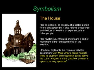 Symbolism
The House
• It's an emblem, an allegory of a golden period
for the aristocracy but it also reflects decadence
and the loss of wealth that experienced the
richer people.
• It's mysterious, intriguing and means a sort of
monument of the ‘old good times for the
wealthy’.
• Faulkner highlights this meaning with this
description:”Only Miss Emily’s house was left,
lifting its stubborn and coquettish decay above
the cotton wagons and the gasoline pumps- an
eyesore among eyesores”.
 
