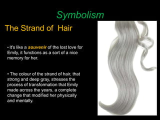 Symbolism
The Strand of Hair
• It's like a souvenir of the lost love for
Emily, it functions as a sort of a nice
memory for her.
• The colour of the strand of hair, that
strong and deep gray, stresses the
process of transformation that Emily
made across the years, a complete
change that modified her physically
and mentally.
 