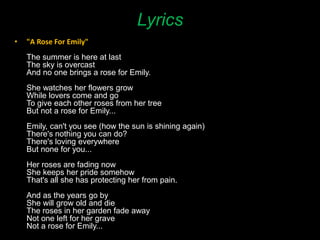 Lyrics
• "A Rose For Emily"
The summer is here at last
The sky is overcast
And no one brings a rose for Emily.
She watches her flowers grow
While lovers come and go
To give each other roses from her tree
But not a rose for Emily...
Emily, can't you see (how the sun is shining again)
There's nothing you can do?
There's loving everywhere
But none for you...
Her roses are fading now
She keeps her pride somehow
That's all she has protecting her from pain.
And as the years go by
She will grow old and die
The roses in her garden fade away
Not one left for her grave
Not a rose for Emily...
 