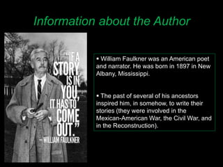 Information about the Author
 William Faulkner was an American poet
and narrator. He was born in 1897 in New
Albany, Mississippi.
 The past of several of his ancestors
inspired him, in somehow, to write their
stories (they were involved in the
Mexican-American War, the Civil War, and
in the Reconstruction).
 