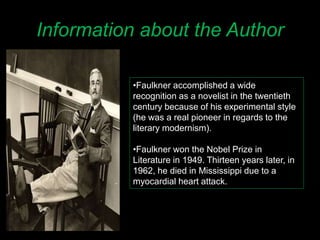 Information about the Author
•Faulkner accomplished a wide
recognition as a novelist in the twentieth
century because of his experimental style
(he was a real pioneer in regards to the
literary modernism).
•Faulkner won the Nobel Prize in
Literature in 1949. Thirteen years later, in
1962, he died in Mississippi due to a
myocardial heart attack.
 