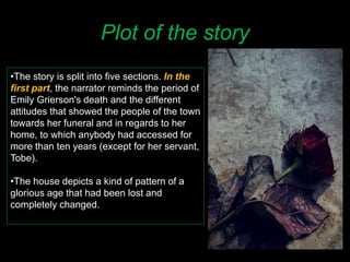 Plot of the story
•The story is split into five sections. In the
first part, the narrator reminds the period of
Emily Grierson's death and the different
attitudes that showed the people of the town
towards her funeral and in regards to her
home, to which anybody had accessed for
more than ten years (except for her servant,
Tobe).
•The house depicts a kind of pattern of a
glorious age that had been lost and
completely changed.
 