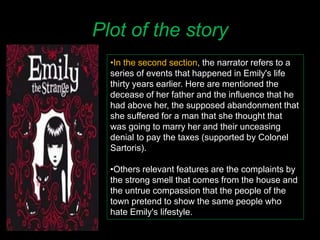 Plot of the story
•In the second section, the narrator refers to a
series of events that happened in Emily's life
thirty years earlier. Here are mentioned the
decease of her father and the influence that he
had above her, the supposed abandonment that
she suffered for a man that she thought that
was going to marry her and their unceasing
denial to pay the taxes (supported by Colonel
Sartoris).
•Others relevant features are the complaints by
the strong smell that comes from the house and
the untrue compassion that the people of the
town pretend to show the same people who
hate Emily's lifestyle.
 
