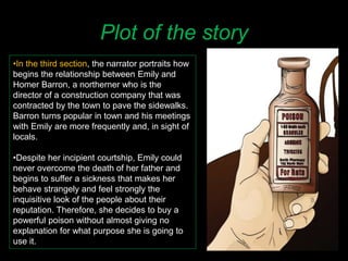 Plot of the story
•In the third section, the narrator portraits how
begins the relationship between Emily and
Homer Barron, a northerner who is the
director of a construction company that was
contracted by the town to pave the sidewalks.
Barron turns popular in town and his meetings
with Emily are more frequently and, in sight of
locals.
•Despite her incipient courtship, Emily could
never overcome the death of her father and
begins to suffer a sickness that makes her
behave strangely and feel strongly the
inquisitive look of the people about their
reputation. Therefore, she decides to buy a
powerful poison without almost giving no
explanation for what purpose she is going to
use it.
 
