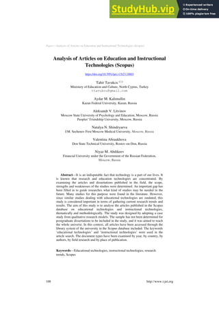 Paper—Analysis of Articles on Education and Instructional Technologies (Scopus)
Analysis of Articles on Education and Instructional
Technologies (Scopus)
https://doi.org/10.3991/ijet.v15i23.18803
Tahir Tavukcu ()
Ministery of Education and Culture, North Cyprus, Turkey
ttavukcu@gmail.com
Aydar M. Kalimullin
Kazan Federal University, Kazan, Russia
Aleksandr V. Litvinov
Moscow State University of Psychology and Education, Moscow, Russia
Peoples’ Friendship University, Moscow, Russia
Natalya N. Shindryaeva
I.M. Sechenov First Moscow Medical University, Moscow, Russia
Valentina Abraukhova
Don State Technical University, Rostov-on-Don, Russia
Niyaz M. Abdikeev
Financial University under the Government of the Russian Federation,
Moscow, Russia
Abstract—It is an indisputable fact that technology is a part of our lives. It
is known that research and education technologies are concentrated. By
examining the articles and dissertations published in the field, the scope,
strengths and weaknesses of the studies were determined. An important gap has
been filled in to guide researches what kind of studies may be needed in the
future. Many studies for this purpose were found in the literature. However,
since similar studies dealing with educational technologies are outdated, this
study is considered important in terms of gathering current research trends and
results. The aim of this study is to analyse the articles published in the Scopus
database on educational technologies and instructional technologies,
thematically and methodologically. The study was designed by adopting a case
study from qualitative research models. The sample has not been determined for
postgraduate dissertations to be included in the study, and it was aimed to reach
the whole universe. In this context, all articles have been accessed through the
library system of the university in the Scopus database included. The keywords
‘educational technologies’ and ‘instructional technologies’ were used in the
article search. The document types have been examined by year, by country, by
authors, by field research and by place of publication.
Keywords—Educational technologies, instructional technologies, research
trends, Scopus
108 http://www.i-jet.org
 