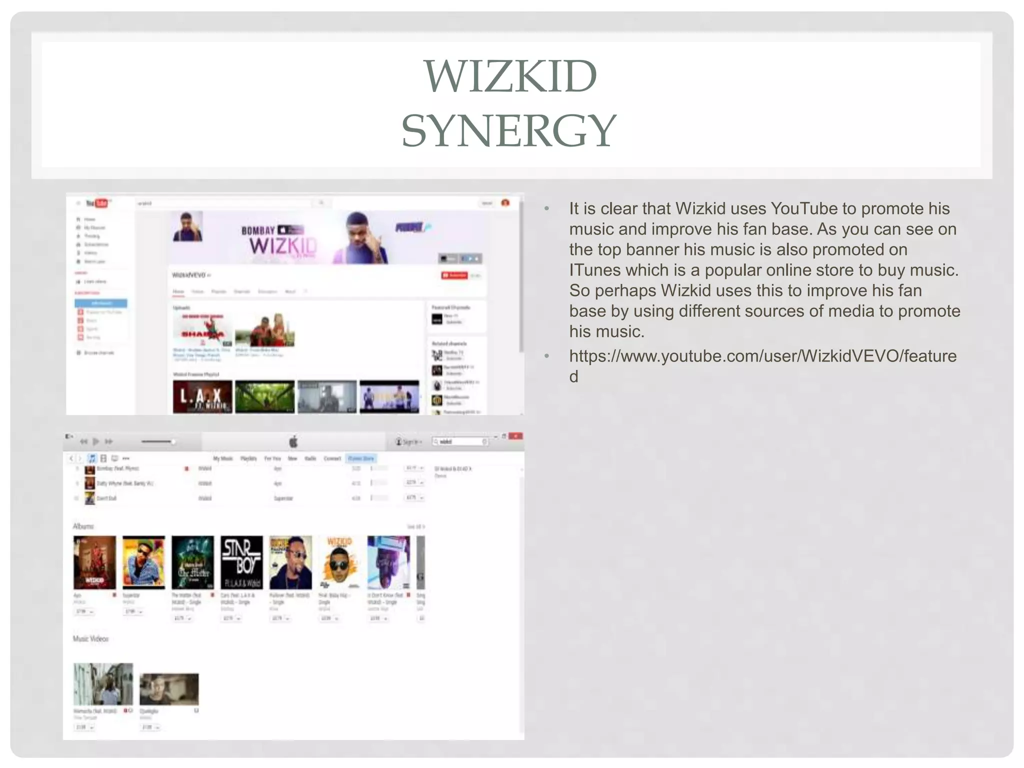 WIZKID
SYNERGY
• It is clear that Wizkid uses YouTube to promote his
music and improve his fan base. As you can see on
the top banner his music is also promoted on
ITunes which is a popular online store to buy music.
So perhaps Wizkid uses this to improve his fan
base by using different sources of media to promote
his music.
• https://www.youtube.com/user/WizkidVEVO/feature
d
 