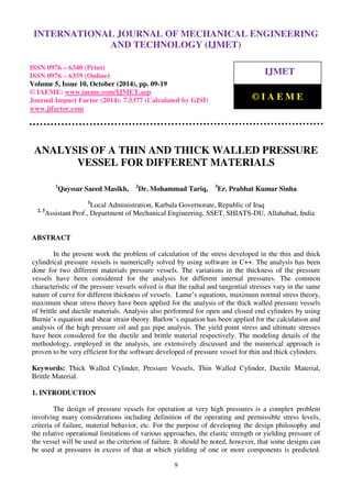 International Journal of Mechanical Engineering and Technology (IJMET), ISSN 0976 – 6340(Print),
ISSN 0976 – 6359(Online), Volume 5, Issue 10, October (2014), pp. 09-19 © IAEME
9
ANALYSIS OF A THIN AND THICK WALLED PRESSURE
VESSEL FOR DIFFERENT MATERIALS
1
Qayssar Saeed Masikh, 2
Dr. Mohammad Tariq, 3
Er. Prabhat Kumar Sinha
1
Local Administration, Karbala Governorate, Republic of Iraq
2, 3
Assistant Prof., Department of Mechanical Engineering, SSET, SHIATS-DU, Allahabad, India
ABSTRACT
In the present work the problem of calculation of the stress developed in the thin and thick
cylindrical pressure vessels is numerically solved by using software in C++. The analysis has been
done for two different materials pressure vessels. The variations in the thickness of the pressure
vessels have been considered for the analysis for different internal pressures. The common
characteristic of the pressure vessels solved is that the radial and tangential stresses vary in the same
nature of curve for different thickness of vessels. Lame’s equations, maximum normal stress theory,
maximum shear stress theory have been applied for the analysis of the thick walled pressure vessels
of brittle and ductile materials. Analysis also performed for open and closed end cylinders by using
Burnie’s equation and shear strain theory. Barlow’s equation has been applied for the calculation and
analysis of the high pressure oil and gas pipe analysis. The yield point stress and ultimate stresses
have been considered for the ductile and brittle material respectively. The modeling details of the
methodology, employed in the analysis, are extensively discussed and the numerical approach is
proven to be very efficient for the software developed of pressure vessel for thin and thick cylinders.
Keywords: Thick Walled Cylinder, Pressure Vessels, Thin Walled Cylinder, Ductile Material,
Brittle Material.
1. INTRODUCTION
The design of pressure vessels for operation at very high pressures is a complex problem
involving many considerations including definition of the operating and permissible stress levels,
criteria of failure, material behavior, etc. For the purpose of developing the design philosophy and
the relative operational limitations of various approaches, the elastic strength or yielding pressure of
the vessel will be used as the criterion of failure. It should be noted, however, that some designs can
be used at pressures in excess of that at which yielding of one or more components is predicted.
INTERNATIONAL JOURNAL OF MECHANICAL ENGINEERING
AND TECHNOLOGY (IJMET)
ISSN 0976 – 6340 (Print)
ISSN 0976 – 6359 (Online)
Volume 5, Issue 10, October (2014), pp. 09-19
© IAEME: www.iaeme.com/IJMET.asp
Journal Impact Factor (2014): 7.5377 (Calculated by GISI)
www.jifactor.com
IJMET
© I A E M E
 