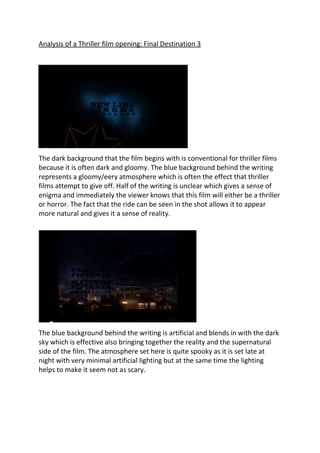 Analysis of a Thriller film opening: Final Destination 3




The dark background that the film begins with is conventional for thriller films
because it is often dark and gloomy. The blue background behind the writing
represents a gloomy/eery atmosphere which is often the effect that thriller
films attempt to give off. Half of the writing is unclear which gives a sense of
enigma and immediately the viewer knows that this film will either be a thriller
or horror. The fact that the ride can be seen in the shot allows it to appear
more natural and gives it a sense of reality.




The blue background behind the writing is artificial and blends in with the dark
sky which is effective also bringing together the reality and the supernatural
side of the film. The atmosphere set here is quite spooky as it is set late at
night with very minimal artificial lighting but at the same time the lighting
helps to make it seem not as scary.
 