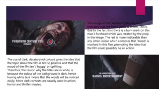 This image in the Deadpool title sequence
Indicates that the film’s genre is action. This is
due to the fact that there is a burn mark on this
man’s forehead which was created by the prop
in the image. The red is more noticeable than
any other colour which connotes that ‘blood’ is
involved in this film, promoting the idea that
the film could possibly be an action.
The use of dark, desaturated colours gives the idea that
the topic about the film is not so positive and that the
mood of the film isn’t ‘happy’ or uplifting.
Therefore, the reason why the titles are in white, is
because the colour of the background is dark, hence
having white text means that the words will be noticed
easily. More dark contexts are usually used in action,
horror and thriller movies.
 