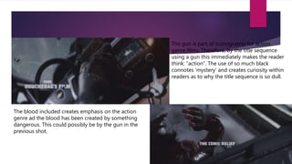 The gun is part of iconography for action
genre films. Therefore, by the title sequence
using a gun this immediately makes the reader
think: “action”. The use of so much black
connotes ‘mystery’ and creates curiosity within
readers as to why the title sequence is so dull.
The blood included creates emphasis on the action
genre ad the blood has been created by something
dangerous. This could possibly be by the gun in the
previous shot.
 