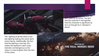 The fact that there is a masked
character in what looks to be a
fight, emphasises the fact that the
film could be an action. The fact
that the costume is red signifies
that this character is significant as
he is as though he is ‘dressed in
blood’.
The lighting of all the shots is low
key lighting making the scene seem
more intense. Additionally, the fact
that the lighting is low key, this
makes the explosion seem more
dramatic and dangerous as the
colour is more brighter than the rest
of the scene.
 