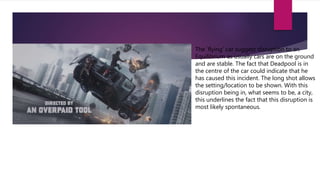 The ‘flying’ car suggest disruption to an
Equilibrium as usually cars are on the ground
and are stable. The fact that Deadpool is in
the centre of the car could indicate that he
has caused this incident. The long shot allows
the setting/location to be shown. With this
disruption being in, what seems to be, a city,
this underlines the fact that this disruption is
most likely spontaneous.
 