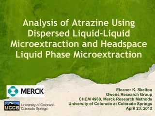 Analysis of Atrazine Using
    Dispersed Liquid-Liquid
Microextraction and Headspace
 Liquid Phase Microextraction


                                     Eleanor K. Skelton
                                Owens Research Group
                 CHEM 4980, Merck Research Methods
            University of Colorado at Colorado Springs
                                          April 23, 2012
 