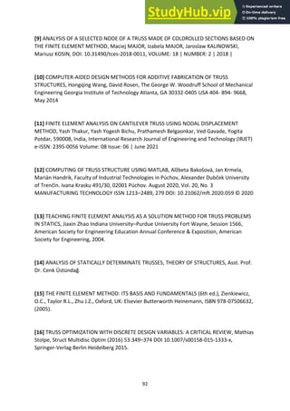 92
[9] ANALYSIS OF A SELECTED NODE OF A TRUSS MADE OF COLDROLLED SECTIONS BASED ON
THE FINITE ELEMENT METHOD, Maciej MAJOR, Izabela MAJOR, Jaroslaw KALINOWSKI,
Mariusz KOSIN, DOI: 10.31490/tces-2018-0011, VOLUME: 18 | NUMBER: 2 | 2018 |
[10] COMPUTER-AIDED DESIGN METHODS FOR ADDITIVE FABRICATION OF TRUSS
STRUCTURES, Hongqing Wang, David Rosen, The George W. Woodruff School of Mechanical
Engineering Georgia Institute of Technology Atlanta, GA 30332-0405 USA 404- 894- 9668,
May 2014
[11] FINITE ELEMENT ANALYSIS ON CANTILEVER TRUSS USING NODAL DISPLACEMENT
METHOD, Yash Thakur, Yash Yogesh Bichu, Prathamesh Belgaonkar, Ved Gavade, Yogita
Potdar, 590008, India, International Research Journal of Engineering and Technology (IRJET)
e-ISSN: 2395-0056 Volume: 08 Issue: 06 | June 2021
[12] COMPUTING OF TRUSS STRUCTURE USING MATLAB, Alžbeta Bakošová, Jan Krmela,
Marián Handrik, Faculty of Industrial Technologies in Púchov, Alexander Dubček University
of Trenčín. Ivana Krasku 491/30, 02001 Púchov. August 2020, Vol. 20, No. 3
MANUFACTURING TECHNOLOGY ISSN 1213–2489, 279 DOI: 10.21062/mft.2020.059 © 2020
[13] TEACHING FINITE ELEMENT ANALYSIS AS A SOLUTION METHOD FOR TRUSS PROBLEMS
IN STATICS, Jiaxin Zhao Indiana University–Purdue University Fort Wayne, Session 1566,
American Society for Engineering Education Annual Conference & Exposition, American
Society for Engineering, 2004.
[14] ANALYSIS OF STATICALLY DETERMINATE TRUSSES, THEORY OF STRUCTURES, Asst. Prof.
Dr. Cenk Üstündağ.
[15] THE FINITE ELEMENT METHOD: ITS BASIS AND FUNDAMENTALS (6th ed.), Zienkiewicz,
O.C., Taylor R.L., Zhu J.Z., Oxford, UK: Elsevier Butterworth Heinemann, ISBN 978-07506632,
(2005).
[16] TRUSS OPTIMIZATION WITH DISCRETE DESIGN VARIABLES: A CRITICAL REVIEW, Mathias
Stolpe, Struct Multidisc Optim (2016) 53:349–374 DOI 10.1007/s00158-015-1333-x,
Springer-Verlag Berlin Heidelberg 2015.
 