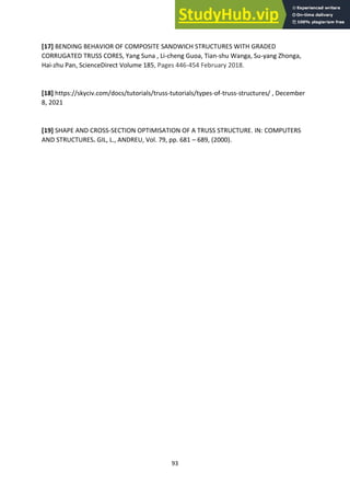 93
[17] BENDING BEHAVIOR OF COMPOSITE SANDWICH STRUCTURES WITH GRADED
CORRUGATED TRUSS CORES, Yang Suna , Li-cheng Guoa, Tian-shu Wanga, Su-yang Zhonga,
Hai-zhu Pan, ScienceDirect Volume 185, Pages 446-454 February 2018.
[18] https://skyciv.com/docs/tutorials/truss-tutorials/types-of-truss-structures/ , December
8, 2021
[19] SHAPE AND CROSS-SECTION OPTIMISATION OF A TRUSS STRUCTURE. IN: COMPUTERS
AND STRUCTURES. GIL, L., ANDREU, Vol. 79, pp. 681 – 689, (2000).
 