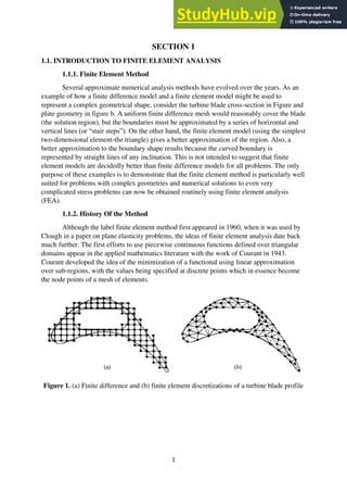 1
SECTION 1
1.1. INTRODUCTION TO FINITE ELEMENT ANALYSIS
1.1.1. Finite Element Method
Several approximate numerical analysis methods have evolved over the years. As an
example of how a finite difference model and a finite element model might be used to
represent a complex geometrical shape, consider the turbine blade cross-section in Figure and
plate geometry in figure b. A uniform finite difference mesh would reasonably cover the blade
(the solution region), but the boundaries must be approximated by a series of horizontal and
vertical lines (or “stair steps”). On the other hand, the finite element model (using the simplest
two-dimensional element-the triangle) gives a better approximation of the region. Also, a
better approximation to the boundary shape results because the curved boundary is
represented by straight lines of any inclination. This is not intended to suggest that finite
element models are decidedly better than finite difference models for all problems. The only
purpose of these examples is to demonstrate that the finite element method is particularly well
suited for problems with complex geometries and numerical solutions to even very
complicated stress problems can now be obtained routinely using finite element analysis
(FEA).
1.1.2. History Of the Method
Although the label finite element method first appeared in 1960, when it was used by
Clough in a paper on plane elasticity problems, the ideas of finite element analysis date back
much further. The first efforts to use piecewise continuous functions defined over triangular
domains appear in the applied mathematics literature with the work of Courant in 1943.
Courant developed the idea of the minimization of a functional using linear approximation
over sub-regions, with the values being specified at discrete points which in essence become
the node points of a mesh of elements.
Figure 1. (a) Finite difference and (b) finite element discretizations of a turbine blade profile
 