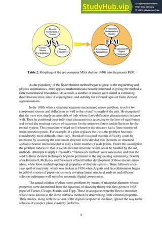 3
Table 2. Morphing of the pre-computer MSA (before 1950) into the present FEM
As the popularity of the finite element method began to grow in the engineering and
physics communities, more applied mathematicians became interested in giving the method a
firm mathematical foundation. As a result, a number of studies were aimed at estimating
discretization error, rates of convergence, and stability for different types of finite element
approximations.
In the 1930s when a structural engineer encountered a truss problem, to solve for
component stresses and deflections as well as the overall strength of the unit. He recognized
that the truss was simply an assembly of rods whose force-deflection characteristics he knew
well. Then he combined these individual characteristics according to the laws of equilibrium
and solved the resulting system of equations for the unknown forces and deflections for the
overall system. This procedure worked well whenever the structure had a finite number of
interconnection points. For example, if a plate replaces the truss, the problem becomes
considerably more difficult. Intuitively, Hrenikoff reasoned that this difficulty could be
overcome by assuming the continuum structure to be divided into elements or structural
sections (beams) interconnected at only a finite number of node points. Under this assumption
the problem reduces to that of a conventional structure, which could be handled by the old
methods. Attempts to apply Hrenikoff’s “framework method” were successful, and thus the
seed to finite element techniques began to germinate in the engineering community. Shortly
after Hrenikoff, McHenry and Newmark offered further development of these discretization
ideas, while Kron studied topological properties of discrete systems. There followed a ten-
year spell of inactivity, which was broken in 1954 when Argyris and his collaborators began
to publish a series of papers extensively covering linear structural analysis and efficient
solution techniques well suited to automatic digital computation.
The actual solution of plane stress problems by means of triangular elements whose
properties were determined from the equations of elasticity theory was first given in 1956
paper of Turner, Clough, Martin, and Topp. These investigators were the first to introduce
what is now known as the direct stiffness method for determining finite element properties.
Their studies, along with the advent of the digital computer at that time, opened the way to the
solution of complex plane elasticity problems.
 