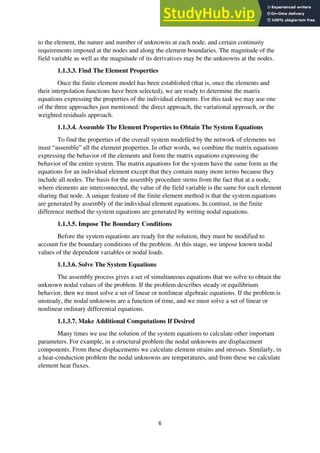 6
to the element, the nature and number of unknowns at each node, and certain continuity
requirements imposed at the nodes and along the element boundaries. The magnitude of the
field variable as well as the magnitude of its derivatives may be the unknowns at the nodes.
1.1.3.3. Find The Element Properties
Once the finite element model has been established (that is, once the elements and
their interpolation functions have been selected), we are ready to determine the matrix
equations expressing the properties of the individual elements. For this task we may use one
of the three approaches just mentioned: the direct approach, the variational approach, or the
weighted residuals approach.
1.1.3.4. Assemble The Element Properties to Obtain The System Equations
To find the properties of the overall system modelled by the network of elements we
must “assemble” all the element properties. In other words, we combine the matrix equations
expressing the behavior of the elements and form the matrix equations expressing the
behavior of the entire system. The matrix equations for the system have the same form as the
equations for an individual element except that they contain many more terms because they
include all nodes. The basis for the assembly procedure stems from the fact that at a node,
where elements are interconnected, the value of the field variable is the same for each element
sharing that node. A unique feature of the finite element method is that the system equations
are generated by assembly of the individual element equations. In contrast, in the finite
difference method the system equations are generated by writing nodal equations.
1.1.3.5. Impose The Boundary Conditions
Before the system equations are ready for the solution, they must be modified to
account for the boundary conditions of the problem. At this stage, we impose known nodal
values of the dependent variables or nodal loads.
1.1.3.6. Solve The System Equations
The assembly process gives a set of simultaneous equations that we solve to obtain the
unknown nodal values of the problem. If the problem describes steady or equilibrium
behavior, then we must solve a set of linear or nonlinear algebraic equations. If the problem is
unsteady, the nodal unknowns are a function of time, and we must solve a set of linear or
nonlinear ordinary differential equations.
1.1.3.7. Make Additional Computations If Desired
Many times we use the solution of the system equations to calculate other important
parameters. For example, in a structural problem the nodal unknowns are displacement
components. From these displacements we calculate element strains and stresses. Similarly, in
a heat-conduction problem the nodal unknowns are temperatures, and from these we calculate
element heat fluxes.
 