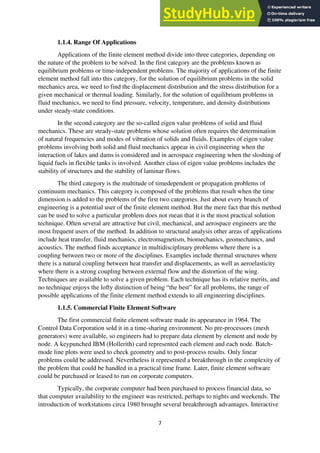 7
1.1.4. Range Of Applications
Applications of the finite element method divide into three categories, depending on
the nature of the problem to be solved. In the first category are the problems known as
equilibrium problems or time-independent problems. The majority of applications of the finite
element method fall into this category, for the solution of equilibrium problems in the solid
mechanics area, we need to find the displacement distribution and the stress distribution for a
given mechanical or thermal loading. Similarly, for the solution of equilibrium problems in
fluid mechanics, we need to find pressure, velocity, temperature, and density distributions
under steady-state conditions.
In the second category are the so-called eigen value problems of solid and fluid
mechanics. These are steady-state problems whose solution often requires the determination
of natural frequencies and modes of vibration of solids and fluids. Examples of eigen value
problems involving both solid and fluid mechanics appear in civil engineering when the
interaction of lakes and dams is considered and in aerospace engineering when the sloshing of
liquid fuels in flexible tanks is involved. Another class of eigen value problems includes the
stability of structures and the stability of laminar flows.
The third category is the multitude of timedependent or propagation problems of
continuum mechanics. This category is composed of the problems that result when the time
dimension is added to the problems of the first two categories. Just about every branch of
engineering is a potential user of the finite element method. But the mere fact that this method
can be used to solve a particular problem does not mean that it is the most practical solution
technique. Often several are attractive but civil, mechanical, and aerospace engineers are the
most frequent users of the method. In addition to structural analysis other areas of applications
include heat transfer, fluid mechanics, electromagnetism, biomechanics, geomechanics, and
acoustics. The method finds acceptance in multidisciplinary problems where there is a
coupling between two or more of the disciplines. Examples include thermal structures where
there is a natural coupling between heat transfer and displacements, as well as aeroelasticity
where there is a strong coupling between external flow and the distortion of the wing.
Techniques are available to solve a given problem. Each technique has its relative merits, and
no technique enjoys the lofty distinction of being “the best” for all problems, the range of
possible applications of the finite element method extends to all engineering disciplines.
1.1.5. Commercial Finite Element Software
The first commercial finite element software made its appearance in 1964. The
Control Data Corporation sold it in a time-sharing environment. No pre-processors (mesh
generators) were available, so engineers had to prepare data element by element and node by
node. A keypunched IBM (Hollerith) card represented each element and each node. Batch-
mode line plots were used to check geometry and to post-process results. Only linear
problems could be addressed. Nevertheless it represented a breakthrough in the complexity of
the problem that could be handled in a practical time frame. Later, finite element software
could be purchased or leased to run on corporate computers.
Typically, the corporate computer had been purchased to process financial data, so
that computer availability to the engineer was restricted, perhaps to nights and weekends. The
introduction of workstations circa 1980 brought several breakthrough advantages. Interactive
 