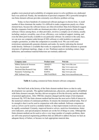 8
graphics were practical and availability of computer power to solve problems on a dedicated
basis was achieved. Finally, the introduction of personal computers (PCs) powerful enough to
run finite element software provides extremely cost effective problem solving.
Today we have hundreds of commercial software packages to choose from. A small
number of these dominate the market. It is difficult to make comparisons purely on a finite
element basis, because the software houses are often diversified. Data from Daratech suggest
that the companies listed in table are dominant providers of general purpose finite element
software. Choice among these, or other providers, involves a complex set of criteria, usually
including: analysis versatility, ease of use, efficiency, cost, technical support, training, and
even the labor pool locally available to use particular software. In contrast to the early days,
we can now use computer-aided design (CAD) software or solid modelers to generate
complex geometries, at either the component or assembly level. We can (with some
restrictions) automatically generate elements and nodes, by merely indicating the desired
nodal density. Software is available that works in conjunction with finite elements to generate
structures of optimum topology, shape, or size. Nonlinear analyses including contact, large
deflection, and nonlinear material behaviour are routinely addressed.
Table 4. Leading commercial finite element software companies
Our brief look at the history of the finite element method shows us that its early
development was sporadic. The applied mathematicians, physicists, and engineers all dabbled
with finite element concepts, but they did not recognize at first the diversity and the multitude
of potential applications. After 1960 this situation changed and the tempo of development
increased. By 1972 the finite element method had become the most active field of interest in
the numerical solution of continuum problems. It remains the dominant method today. Part of
its strength is that it can be used in conjunction with other methods. Software components
such as solvers can be used in a modular fashion, so that improvements in diverse areas can
be rapidly assimilated. Certainly, improved iterative solvers, mesh less formulations, better
error indicators, and special-purpose elements are on the list of things to come. Although the
finite element method can be used to solve a very large number of complex problems, there
are still some practical engineering problems that are difficult to address because we lack an
adequate theory of failure, or because we lack appropriate material data.
 
