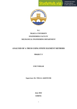 i
T.C.
TRAKYA UNIVERSITY
ENGINEERING FACULTY
MECHANICAL ENGINEERING DEPARTMENT
ANALYSIS OF A TRUSS USING FINITE ELEMENT METHODS
PROJECT 3
UMUT BEKAR
Supervisor: Dr. TOLGA AKSENCER
June 2022
EDİRNE
 