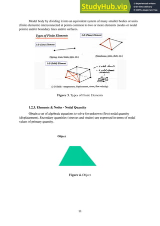 11
Model body by dividing it into an equivalent system of many smaller bodies or units
(finite elements) interconnected at points common to two or more elements (nodes or nodal
points) and/or boundary lines and/or surfaces.
Figure 3. Types of Finite Elements
1.2.3. Elements & Nodes - Nodal Quantity
Obtain a set of algebraic equations to solve for unknown (first) nodal quantity
(displacement). Secondary quantities (stresses and strains) are expressed in terms of nodal
values of primary quantity.
Figure 4. Object
 