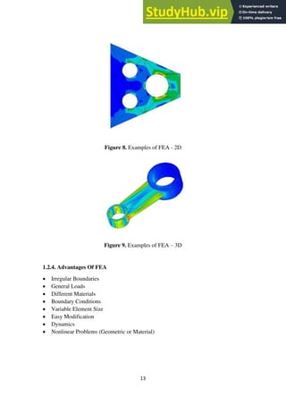 13
Figure 8. Examples of FEA - 2D
Figure 9. Examples of FEA – 3D
1.2.4. Advantages Of FEA
• Irregular Boundaries
• General Loads
• Different Materials
• Boundary Conditions
• Variable Element Size
• Easy Modification
• Dynamics
• Nonlinear Problems (Geometric or Material)
 