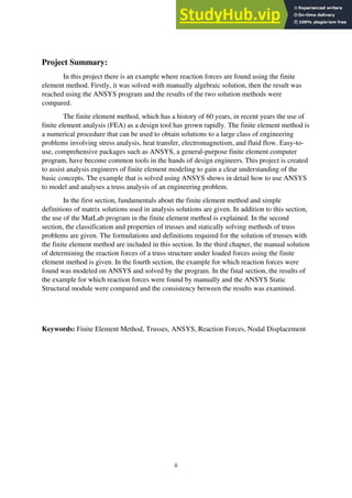ii
Project Summary:
In this project there is an example where reaction forces are found using the finite
element method. Firstly, it was solved with manually algebraic solution, then the result was
reached using the ANSYS program and the results of the two solution methods were
compared.
The finite element method, which has a history of 60 years, in recent years the use of
finite element analysis (FEA) as a design tool has grown rapidly. The finite element method is
a numerical procedure that can be used to obtain solutions to a large class of engineering
problems involving stress analysis, heat transfer, electromagnetism, and fluid flow. Easy-to-
use, comprehensive packages such as ANSYS, a general-purpose finite element computer
program, have become common tools in the hands of design engineers. This project is created
to assist analysis engineers of finite element modeling to gain a clear understanding of the
basic concepts. The example that is solved using ANSYS shows in detail how to use ANSYS
to model and analyses a truss analysis of an engineering problem.
In the first section, fundamentals about the finite element method and simple
definitions of matrix solutions used in analysis solutions are given. In addition to this section,
the use of the MatLab program in the finite element method is explained. In the second
section, the classification and properties of trusses and statically solving methods of truss
problems are given. The formulations and definitions required for the solution of trusses with
the finite element method are included in this section. In the third chapter, the manual solution
of determining the reaction forces of a truss structure under loaded forces using the finite
element method is given. In the fourth section, the example for which reaction forces were
found was modeled on ANSYS and solved by the program. In the final section, the results of
the example for which reaction forces were found by manually and the ANSYS Static
Structural module were compared and the consistency between the results was examined.
Keywords: Finite Element Method, Trusses, ANSYS, Reaction Forces, Nodal Displacement
 