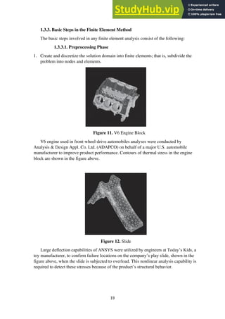 19
1.3.3. Basic Steps in the Finite Element Method
The basic steps involved in any finite element analysis consist of the following:
1.3.3.1. Preprocessing Phase
1. Create and discretize the solution domain into finite elements; that is, subdivide the
problem into nodes and elements.
Figure 11. V6 Engine Block
V6 engine used in front-wheel-drive automobiles analyses were conducted by
Analysis & Design Appl. Co. Ltd. (ADAPCO) on behalf of a major U.S. automobile
manufacturer to improve product performance. Contours of thermal stress in the engine
block are shown in the figure above.
Figure 12. Slide
Large deflection capabilities of ANSYS were utilized by engineers at Today’s Kids, a
toy manufacturer, to confirm failure locations on the company’s play slide, shown in the
figure above, when the slide is subjected to overload. This nonlinear analysis capability is
required to detect these stresses because of the product’s structural behavior.
 
