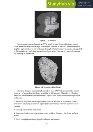 20
Figure 13. Bath Plate
Electromagnetic capabilities of ANSYS, which include the use of both vector and
scalar potentials interfaced through a specialized element, as well as a threedimensional
graphics representation of far-field decay through infinite boundary elements, are depicted
in this analysis of a bath plate, shown in the figure above. Isocontours are used to depict
the intensity of the H-field.
Figure 14. Rotor In A Disk-Brake
Structural Analysis Engineering Corporation used ANSYS to determine the natural
frequency of a rotor in a disk-brake assembly. In this analysis, 50 modes of vibration,
which are considered to contribute to brake squeal, were found to exist in the light-truck
brake rotor.
2. Assume a shape function to represent the physical behavior of an element; that is, a
continuous function is assumed to represent the approximate behavior (solution) of an
element.
3. Develop equations for an element.
4. Assemble the elements to present the entire problem. Construct the global stiffness
matrix.
5. Apply boundary conditions, initial conditions, and loading.
 