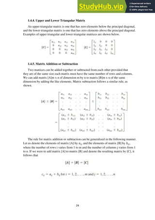 24
1.4.4. Upper and Lower Triangular Matrix
An upper triangular matrix is one that has zero elements below the principal diagonal,
and the lower triangular matrix is one that has zero elements above the principal diagonal.
Examples of upper triangular and lower triangular matrices are shown below.
1.4.5. Matrix Addition or Subtraction
Two matrices can be added together or subtracted from each other provided that
they are of the same size each matrix must have the same number of rows and columns.
We can add matrix [A]m x n of dimension m by n to matrix [B]m x n of the same
dimension by adding the like elements. Matrix subtraction follows a similar rule, as
shown.
The rule for matrix addition or subtraction can be generalized in the following manner.
Let us denote the elements of matrix [A] by 𝑎𝑖𝑗 and the elements of matrix [B] by 𝑏𝑖𝑗,
where the number of rows i varies from 1 to m and the number of columns j varies from 1
to n. If we were to add matrix [A] to matrix [B] and denote the resulting matrix by [C], it
follows that
 