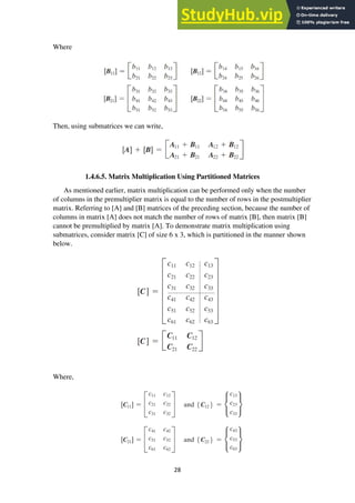 28
Where
Then, using submatrices we can write,
1.4.6.5. Matrix Multiplication Using Partitioned Matrices
As mentioned earlier, matrix multiplication can be performed only when the number
of columns in the premultiplier matrix is equal to the number of rows in the postmultiplier
matrix. Referring to [A] and [B] matrices of the preceding section, because the number of
columns in matrix [A] does not match the number of rows of matrix [B], then matrix [B]
cannot be premultiplied by matrix [A]. To demonstrate matrix multiplication using
submatrices, consider matrix [C] of size 6 x 3, which is partitioned in the manner shown
below.
Where,
 