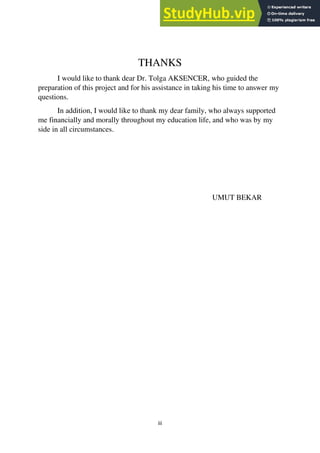 iii
THANKS
I would like to thank dear Dr. Tolga AKSENCER, who guided the
preparation of this project and for his assistance in taking his time to answer my
questions.
In addition, I would like to thank my dear family, who always supported
me financially and morally throughout my education life, and who was by my
side in all circumstances.
UMUT BEKAR
 