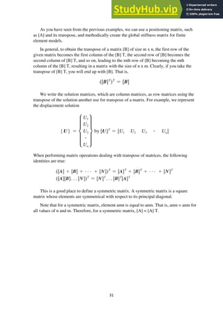 31
As you have seen from the previous examples, we can use a positioning matrix, such
as [A] and its transpose, and methodically create the global stiffness matrix for finite
element models.
In general, to obtain the transpose of a matrix [B] of size m x n, the first row of the
given matrix becomes the first column of the [B] T, the second row of [B] becomes the
second column of [B] T, and so on, leading to the mth row of [B] becoming the mth
column of the [B] T, resulting in a matrix with the size of n x m. Clearly, if you take the
transpose of [B] T, you will end up with [B]. That is,
We write the solution matrices, which are column matrices, as row matrices using the
transpose of the solution another use for transpose of a matrix. For example, we represent
the displacement solution
When performing matrix operations dealing with transpose of matrices, the following
identities are true:
This is a good place to define a symmetric matrix. A symmetric matrix is a square
matrix whose elements are symmetrical with respect to its principal diagonal.
Note that for a symmetric matrix, element amn is equal to anm. That is, amn = anm for
all values of n and m. Therefore, for a symmetric matrix, [A] = [A] T.
 