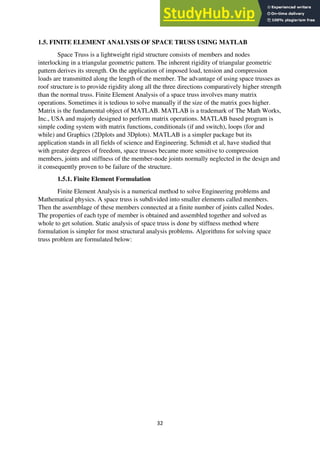 32
1.5. FINITE ELEMENT ANALYSIS OF SPACE TRUSS USING MATLAB
Space Truss is a lightweight rigid structure consists of members and nodes
interlocking in a triangular geometric pattern. The inherent rigidity of triangular geometric
pattern derives its strength. On the application of imposed load, tension and compression
loads are transmitted along the length of the member. The advantage of using space trusses as
roof structure is to provide rigidity along all the three directions comparatively higher strength
than the normal truss. Finite Element Analysis of a space truss involves many matrix
operations. Sometimes it is tedious to solve manually if the size of the matrix goes higher.
Matrix is the fundamental object of MATLAB. MATLAB is a trademark of The Math Works,
Inc., USA and majorly designed to perform matrix operations. MATLAB based program is
simple coding system with matrix functions, conditionals (if and switch), loops (for and
while) and Graphics (2Dplots and 3Dplots). MATLAB is a simpler package but its
application stands in all fields of science and Engineering. Schmidt et al, have studied that
with greater degrees of freedom, space trusses became more sensitive to compression
members, joints and stiffness of the member-node joints normally neglected in the design and
it consequently proven to be failure of the structure.
1.5.1. Finite Element Formulation
Finite Element Analysis is a numerical method to solve Engineering problems and
Mathematical physics. A space truss is subdivided into smaller elements called members.
Then the assemblage of these members connected at a finite number of joints called Nodes.
The properties of each type of member is obtained and assembled together and solved as
whole to get solution. Static analysis of space truss is done by stiffness method where
formulation is simpler for most structural analysis problems. Algorithms for solving space
truss problem are formulated below:
 