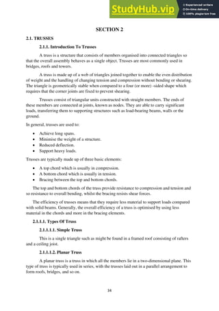 34
SECTION 2
2.1. TRUSSES
2.1.1. Introduction To Trusses
A truss is a structure that consists of members organised into connected triangles so
that the overall assembly behaves as a single object. Trusses are most commonly used in
bridges, roofs and towers.
A truss is made up of a web of triangles joined together to enable the even distribution
of weight and the handling of changing tension and compression without bending or shearing.
The triangle is geometrically stable when compared to a four (or more) -sided shape which
requires that the corner joints are fixed to prevent shearing.
Trusses consist of triangular units constructed with straight members. The ends of
these members are connected at joints, known as nodes. They are able to carry significant
loads, transferring them to supporting structures such as load-bearing beams, walls or the
ground.
In general, trusses are used to:
• Achieve long spans.
• Minimise the weight of a structure.
• Reduced deflection.
• Support heavy loads.
Trusses are typically made up of three basic elements:
• A top chord which is usually in compression.
• A bottom chord which is usually in tension.
• Bracing between the top and bottom chords.
The top and bottom chords of the truss provide resistance to compression and tension and
so resistance to overall bending, whilst the bracing resists shear forces.
The efficiency of trusses means that they require less material to support loads compared
with solid beams. Generally, the overall efficiency of a truss is optimised by using less
material in the chords and more in the bracing elements.
2.1.1.1. Types Of Truss
2.1.1.1.1. Simple Truss
This is a single triangle such as might be found in a framed roof consisting of rafters
and a ceiling joist.
2.1.1.1.2. Planar Truss
A planar truss is a truss in which all the members lie in a two-dimensional plane. This
type of truss is typically used in series, with the trusses laid out in a parallel arrangement to
form roofs, bridges, and so on.
 