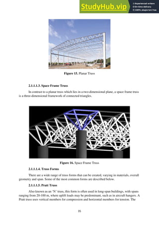 35
Figure 15. Planar Truss
2.1.1.1.3. Space Frame Truss
In contrast to a planar truss which lies in a two-dimensional plane, a space frame truss
is a three-dimensional framework of connected triangles.
Figure 16. Space Frame Truss
2.1.1.1.4. Truss Forms
There are a wide range of truss forms that can be created, varying in materials, overall
geometry and span. Some of the most common forms are described below.
2.1.1.1.5. Pratt Truss
Also known as an ‘N’ truss, this form is often used in long-span buildings, with spans
ranging from 20-100 m, where uplift loads may be predominant, such as in aircraft hangers. A
Pratt truss uses vertical members for compression and horizontal members for tension. The
 